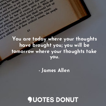 You are today where your thoughts have brought you; you will be tomorrow where your thoughts take you.