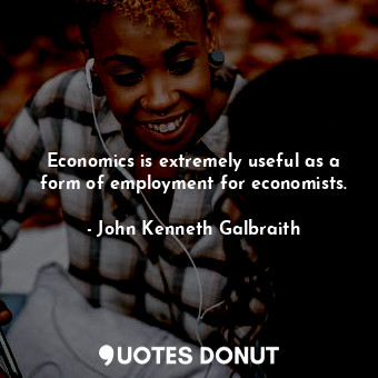  Economics is extremely useful as a form of employment for economists.... - John Kenneth Galbraith - Quotes Donut