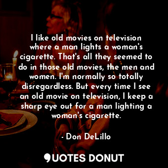 I like old movies on television where a man lights a woman's cigarette. That's all they seemed to do in those old movies, the men and women. I'm normally so totally disregardless. But every time I see an old movie on television, I keep a sharp eye out for a man lighting a woman's cigarette.