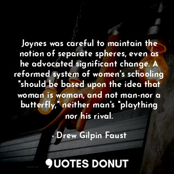 Joynes was careful to maintain the notion of separate spheres, even as he advocated significant change. A reformed system of women's schooling "should be based upon the idea that woman is woman, and not man-nor a butterfly," neither man's "plaything nor his rival.