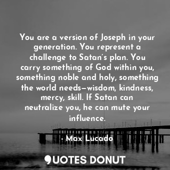 You are a version of Joseph in your generation. You represent a challenge to Satan’s plan. You carry something of God within you, something noble and holy, something the world needs—wisdom, kindness, mercy, skill. If Satan can neutralize you, he can mute your influence.