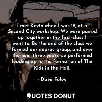 I met Kevin when I was 19, at a Second City workshop. We were paired up together in the first class I went to. By the end of the class we formed our improv group, and over the next three years we performed leading up to the formation of The Kids in the Hall.
