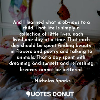 And I learned what is obvious to a child. That life is simply a collection of little lives, each lived one day at a time. That each day should be spent finding beauty in flowers and poetry and talking to animals. That a day spent with dreaming and sunsets and refreshing breezes cannot be bettered.