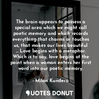 The brain appears to possess a special area which we might call poetic memory and which records everything that charms or touches us, that makes our lives beautiful ... Love begins with a metaphor. Which is to say, love begins at the point when a woman enters her first word into our poetic memory.