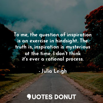 To me, the question of inspiration is an exercise in hindsight. The truth is, inspiration is mysterious at the time. I don&#39;t think it&#39;s ever a rational process.