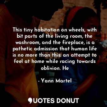 This tiny habitation on wheels, with bit parts of the living room, the washroom, and the fireplace, is a pathetic admission that human life is no more than this: an attempt to feel at home while racing towards oblivion. He