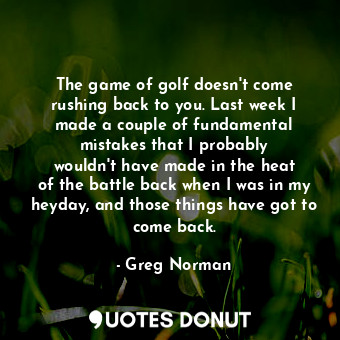 The game of golf doesn&#39;t come rushing back to you. Last week I made a couple of fundamental mistakes that I probably wouldn&#39;t have made in the heat of the battle back when I was in my heyday, and those things have got to come back.