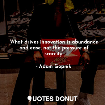  What drives innovation is abundance and ease, not the pressure of scarcity.... - Adam Gopnik - Quotes Donut