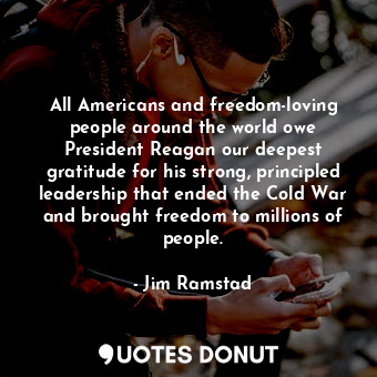 All Americans and freedom-loving people around the world owe President Reagan our deepest gratitude for his strong, principled leadership that ended the Cold War and brought freedom to millions of people.