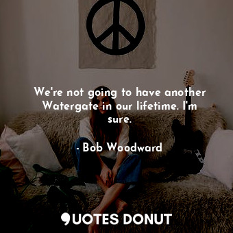 We&#39;re not going to have another Watergate in our lifetime. I&#39;m sure.