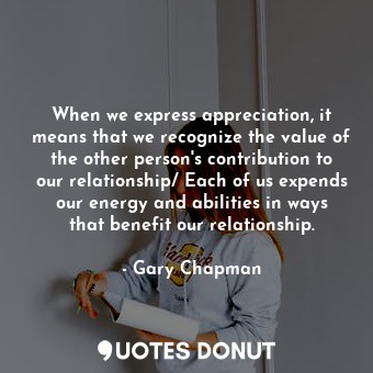 When we express appreciation, it means that we recognize the value of the other person's contribution to our relationship/ Each of us expends our energy and abilities in ways that benefit our relationship.