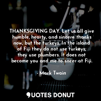 THANKSGIVING DAY. Let us all give humble, hearty, and sincere thanks now, but the turkeys. In the island of Fiji they do not use turkeys; they use plumbers. It does not become you and me to sneer at Fiji.