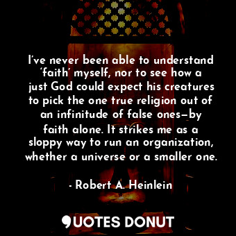 I’ve never been able to understand ‘faith’ myself, nor to see how a just God could expect his creatures to pick the one true religion out of an infinitude of false ones—by faith alone. It strikes me as a sloppy way to run an organization, whether a universe or a smaller one.