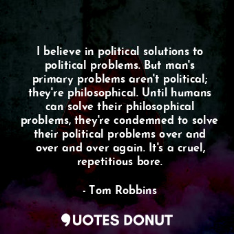 I believe in political solutions to political problems. But man's primary problems aren't political; they're philosophical. Until humans can solve their philosophical problems, they're condemned to solve their political problems over and over and over again. It's a cruel, repetitious bore.