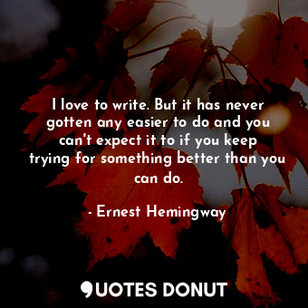 I love to write. But it has never gotten any easier to do and you can't expect it to if you keep trying for something better than you can do.
