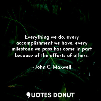 Everything we do, every accomplishment we have, every milestone we pass has come in part because of the efforts of others.