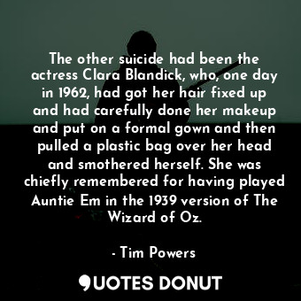 The other suicide had been the actress Clara Blandick, who, one day in 1962, had got her hair fixed up and had carefully done her makeup and put on a formal gown and then pulled a plastic bag over her head and smothered herself. She was chiefly remembered for having played Auntie Em in the 1939 version of The Wizard of Oz.