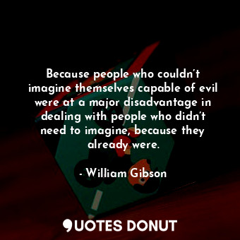 Because people who couldn’t imagine themselves capable of evil were at a major disadvantage in dealing with people who didn’t need to imagine, because they already were.