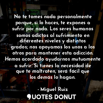 No te tomes nada personalmente porque, si lo haces, te expones a sufrir por nada. Los seres humanos somos adictos al sufrimiento en diferentes niveles y distintos grados; nos apoyamos los unos a los otros para mantener esta adicción. Hemos acordado ayudarnos mutuamente a sufrir. Si tienes la necesidad de que te maltraten, será fácil que los demás lo hagan.