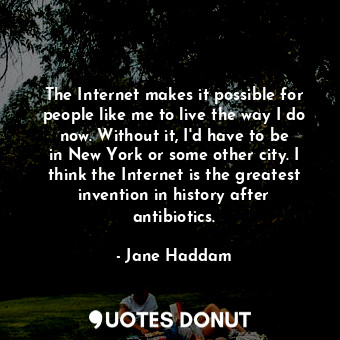The Internet makes it possible for people like me to live the way I do now. Without it, I&#39;d have to be in New York or some other city. I think the Internet is the greatest invention in history after antibiotics.