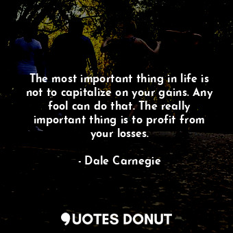 The most important thing in life is not to capitalize on your gains. Any fool can do that. The really important thing is to profit from your losses.