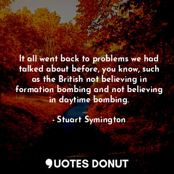 It all went back to problems we had talked about before, you know, such as the British not believing in formation bombing and not believing in daytime bombing.