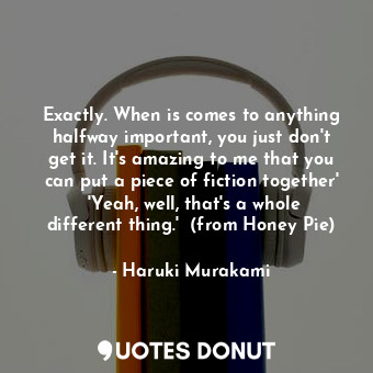 Exactly. When is comes to anything halfway important, you just don't get it. It's amazing to me that you can put a piece of fiction together'  'Yeah, well, that's a whole different thing.'  (from Honey Pie)