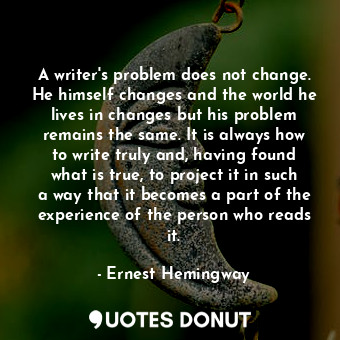 A writer's problem does not change. He himself changes and the world he lives in changes but his problem remains the same. It is always how to write truly and, having found what is true, to project it in such a way that it becomes a part of the experience of the person who reads it.
