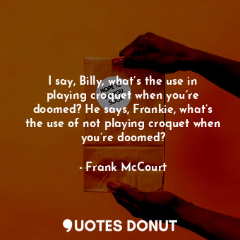 I say, Billy, what’s the use in playing croquet when you’re doomed? He says, Frankie, what’s the use of not playing croquet when you’re doomed?