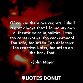 Of course there are regrets. I shall regret always that I found my own authentic voice in politics. I was too conservative, too conventional. Too safe, too often. Too defensive. Too reactive. Later, too often on the back foot.