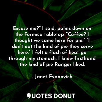 Excuse me?" I said, palms down on the Formica tabletop. "Coffee? I thought we came here for pie." "I don't eat the kind of pie they serve here." I felt a flash of heat go through my stomach. I knew firsthand the kind of pie Ranger liked.
