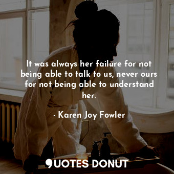  It was always her failure for not being able to talk to us, never ours for not b... - Karen Joy Fowler - Quotes Donut