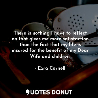 There is nothing I have to reflect on that gives me more satisfaction than the fact that my life is insured for the benefit of my Dear Wife and children.