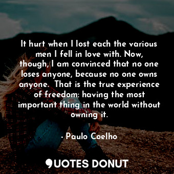 It hurt when I lost each the various men I fell in love with. Now, though, I am convinced that no one loses anyone, because no one owns anyone.  That is the true experience of freedom: having the most important thing in the world without owning it.