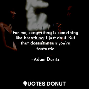 For me, songwriting is something like breathing: I just do it. But that doesn&#39;t mean you&#39;re fantastic.