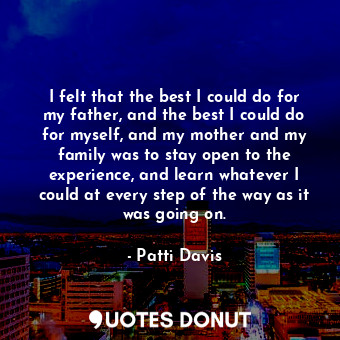 I felt that the best I could do for my father, and the best I could do for myself, and my mother and my family was to stay open to the experience, and learn whatever I could at every step of the way as it was going on.