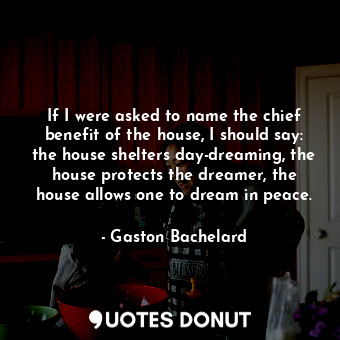 If I were asked to name the chief benefit of the house, I should say: the house shelters day-dreaming, the house protects the dreamer, the house allows one to dream in peace.