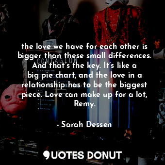 the love we have for each other is bigger than these small differences. And that’s the key. It’s like a big pie chart, and the love in a relationship has to be the biggest piece. Love can make up for a lot, Remy.