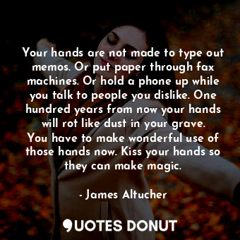 Your hands are not made to type out memos. Or put paper through fax machines. Or hold a phone up while you talk to people you dislike. One hundred years from now your hands will rot like dust in your grave. You have to make wonderful use of those hands now. Kiss your hands so they can make magic.