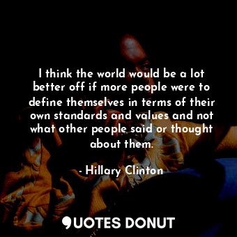 I think the world would be a lot better off if more people were to define themselves in terms of their own standards and values and not what other people said or thought about them.