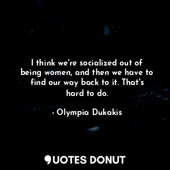  I think we&#39;re socialized out of being women, and then we have to find our wa... - Olympia Dukakis - Quotes Donut