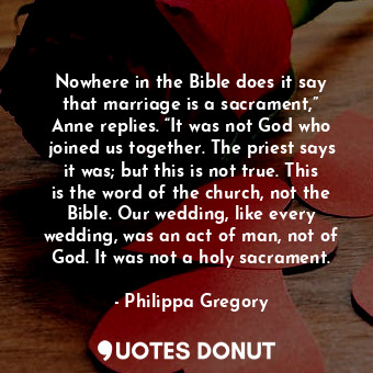 Nowhere in the Bible does it say that marriage is a sacrament,” Anne replies. “It was not God who joined us together. The priest says it was; but this is not true. This is the word of the church, not the Bible. Our wedding, like every wedding, was an act of man, not of God. It was not a holy sacrament.
