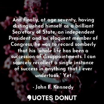 And finally, at age seventy, having distinguished himself as a brilliant Secretary of State, an independent President and an eloquent member of Congress, he was to record somberly that his “whole life has been a succession of disappointments. I can scarcely recollect a single instance of success in anything that I ever undertook.” Yet