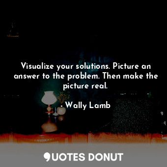 Visualize your solutions. Picture an answer to the problem. Then make the picture real.
