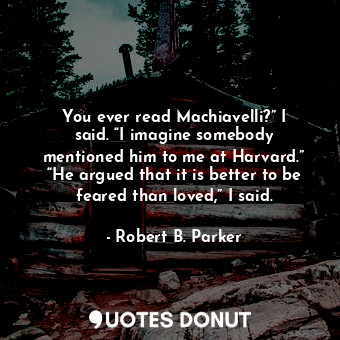 You ever read Machiavelli?” I said. “I imagine somebody mentioned him to me at Harvard.” “He argued that it is better to be feared than loved,” I said.