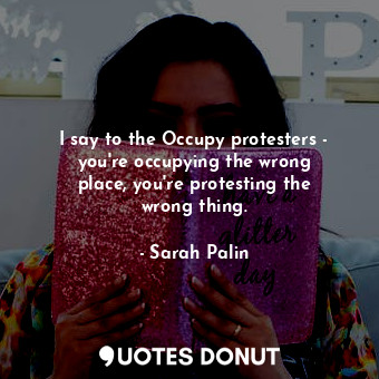 I say to the Occupy protesters - you&#39;re occupying the wrong place, you&#39;re protesting the wrong thing.