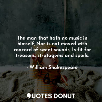 The man that hath no music in himself, Nor is not moved with concord of sweet sounds, Is fit for treasons, stratagems and spoils.