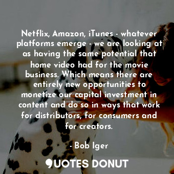 Netflix, Amazon, iTunes - whatever platforms emerge - we are looking at as having the same potential that home video had for the movie business. Which means there are entirely new opportunities to monetize our capital investment in content and do so in ways that work for distributors, for consumers and for creators.