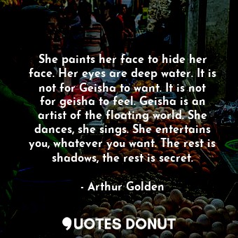 She paints her face to hide her face. Her eyes are deep water. It is not for Geisha to want. It is not for geisha to feel. Geisha is an artist of the floating world. She dances, she sings. She entertains you, whatever you want. The rest is shadows, the rest is secret.