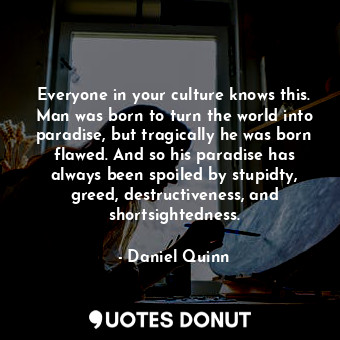 Everyone in your culture knows this. Man was born to turn the world into paradise, but tragically he was born flawed. And so his paradise has always been spoiled by stupidty, greed, destructiveness, and shortsightedness.